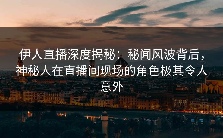 伊人直播深度揭秘：秘闻风波背后，神秘人在直播间现场的角色极其令人意外