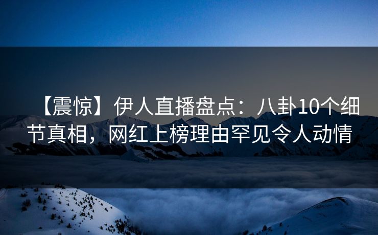 【震惊】伊人直播盘点：八卦10个细节真相，网红上榜理由罕见令人动情