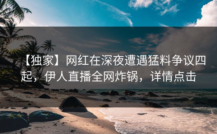 【独家】网红在深夜遭遇猛料争议四起，伊人直播全网炸锅，详情点击