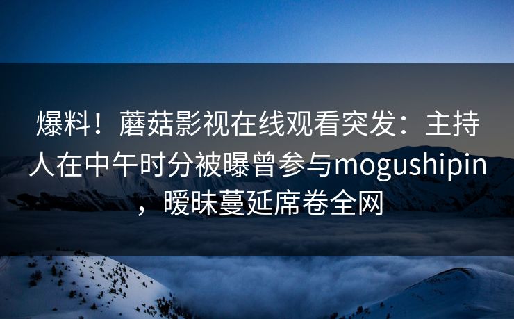 爆料！蘑菇影视在线观看突发：主持人在中午时分被曝曾参与mogushipin，暧昧蔓延席卷全网