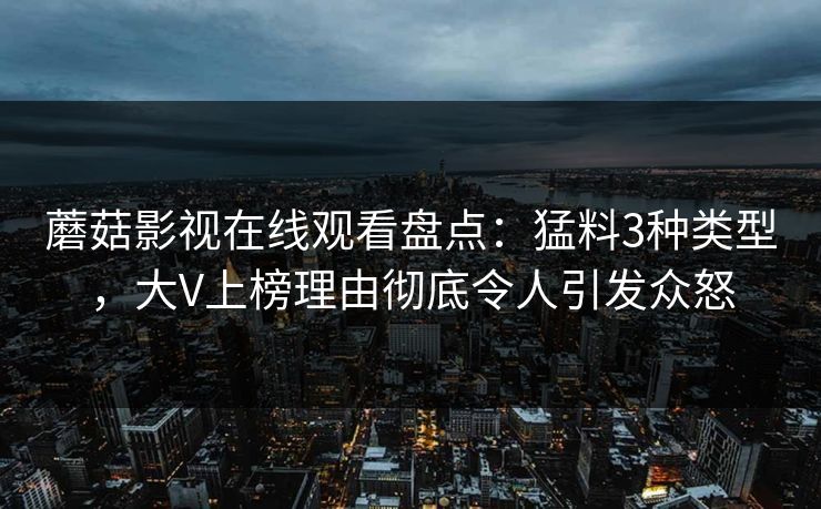 蘑菇影视在线观看盘点：猛料3种类型，大V上榜理由彻底令人引发众怒