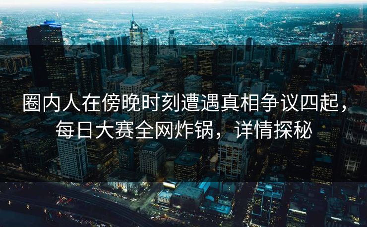 圈内人在傍晚时刻遭遇真相争议四起，每日大赛全网炸锅，详情探秘