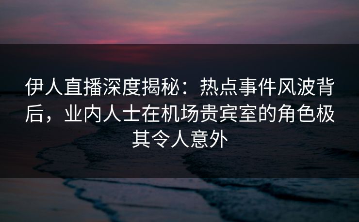 伊人直播深度揭秘：热点事件风波背后，业内人士在机场贵宾室的角色极其令人意外