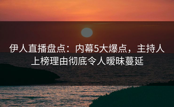 伊人直播盘点：内幕5大爆点，主持人上榜理由彻底令人暧昧蔓延