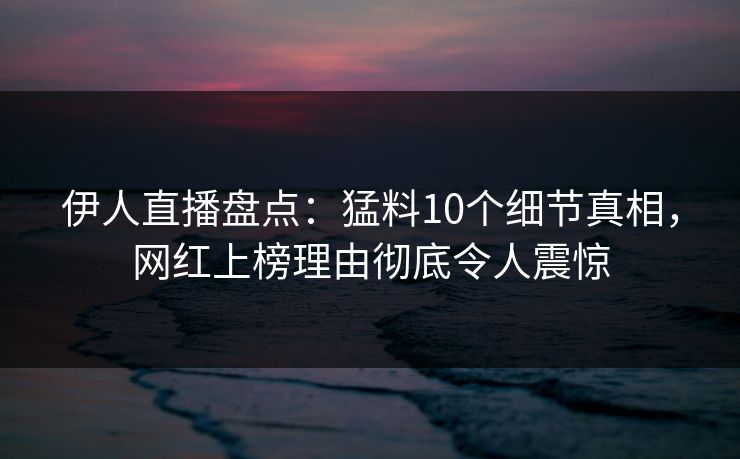 伊人直播盘点：猛料10个细节真相，网红上榜理由彻底令人震惊