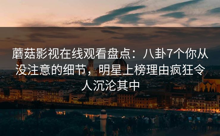 蘑菇影视在线观看盘点：八卦7个你从没注意的细节，明星上榜理由疯狂令人沉沦其中