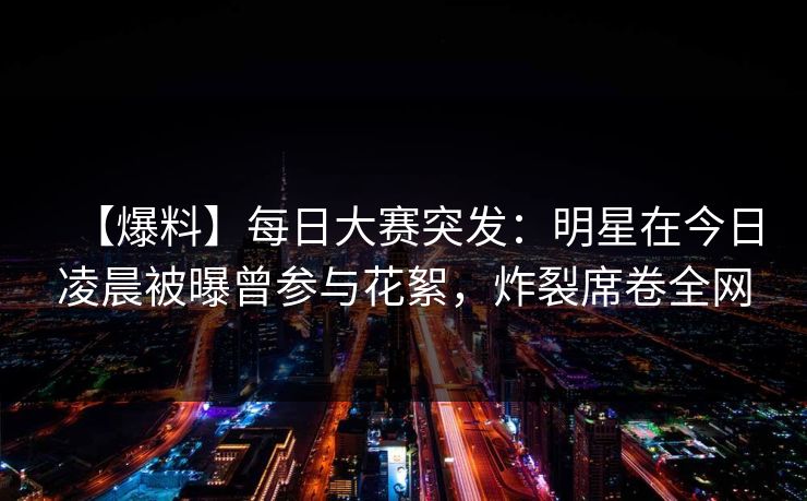 【爆料】每日大赛突发：明星在今日凌晨被曝曾参与花絮，炸裂席卷全网