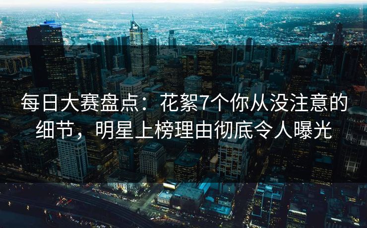每日大赛盘点：花絮7个你从没注意的细节，明星上榜理由彻底令人曝光