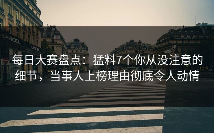 每日大赛盘点：猛料7个你从没注意的细节，当事人上榜理由彻底令人动情