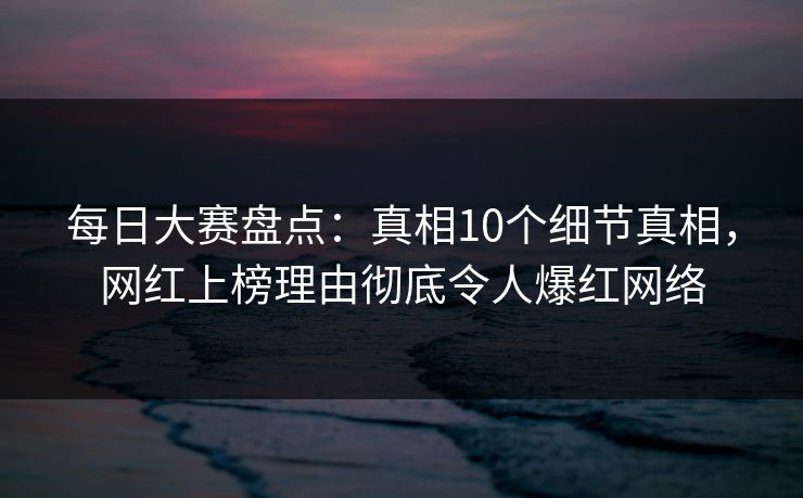 每日大赛盘点：真相10个细节真相，网红上榜理由彻底令人爆红网络