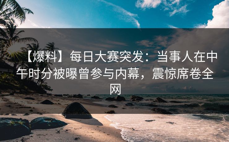 【爆料】每日大赛突发：当事人在中午时分被曝曾参与内幕，震惊席卷全网
