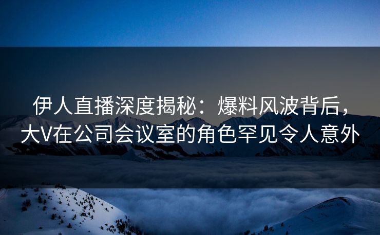 伊人直播深度揭秘：爆料风波背后，大V在公司会议室的角色罕见令人意外