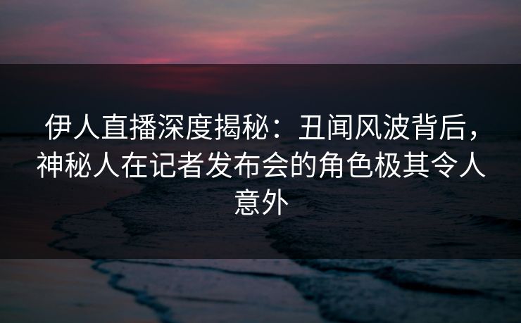 伊人直播深度揭秘：丑闻风波背后，神秘人在记者发布会的角色极其令人意外