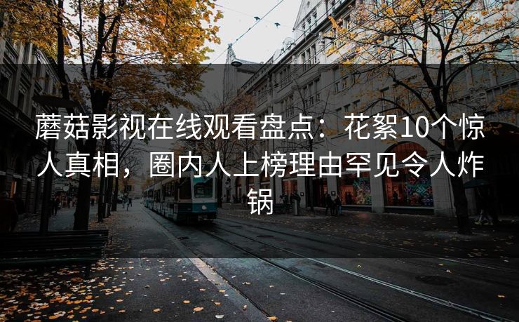 蘑菇影视在线观看盘点：花絮10个惊人真相，圈内人上榜理由罕见令人炸锅