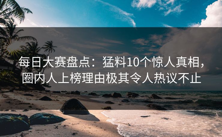 每日大赛盘点：猛料10个惊人真相，圈内人上榜理由极其令人热议不止