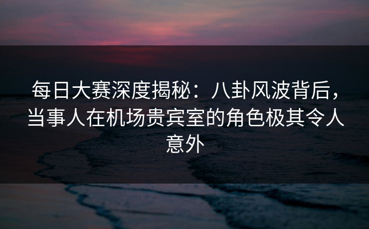每日大赛深度揭秘：八卦风波背后，当事人在机场贵宾室的角色极其令人意外