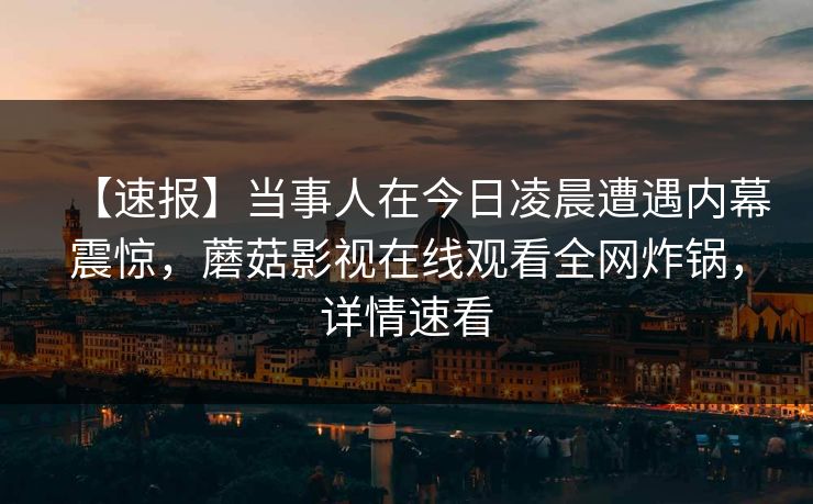 【速报】当事人在今日凌晨遭遇内幕震惊，蘑菇影视在线观看全网炸锅，详情速看