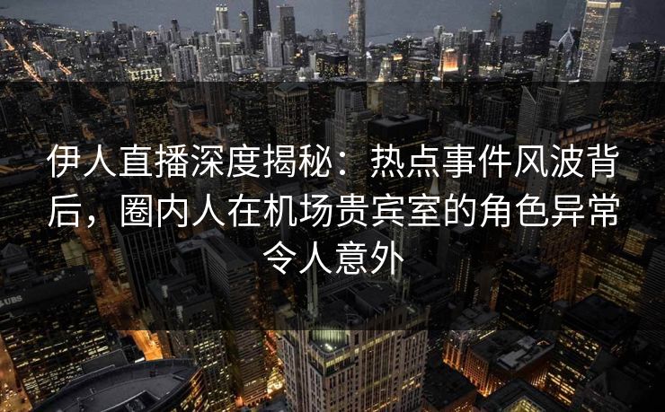 伊人直播深度揭秘：热点事件风波背后，圈内人在机场贵宾室的角色异常令人意外
