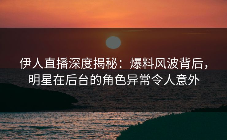 伊人直播深度揭秘：爆料风波背后，明星在后台的角色异常令人意外