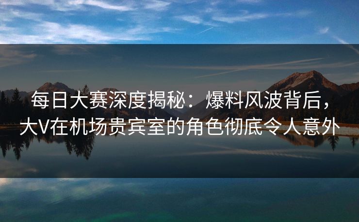 每日大赛深度揭秘：爆料风波背后，大V在机场贵宾室的角色彻底令人意外