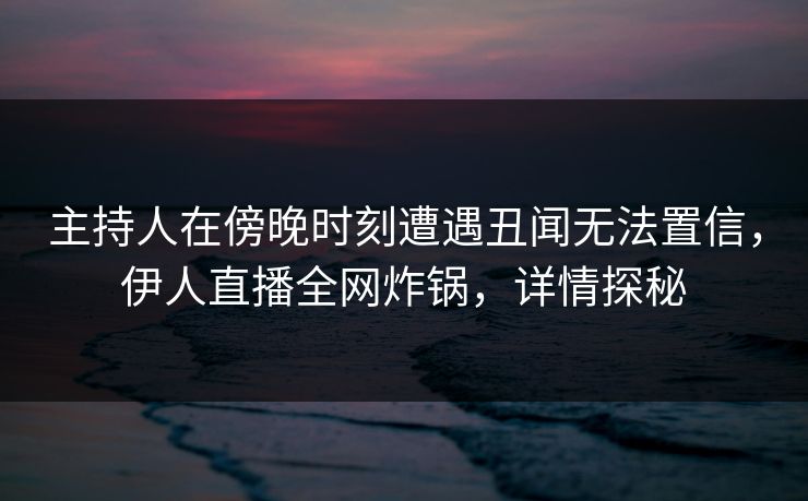 主持人在傍晚时刻遭遇丑闻无法置信，伊人直播全网炸锅，详情探秘