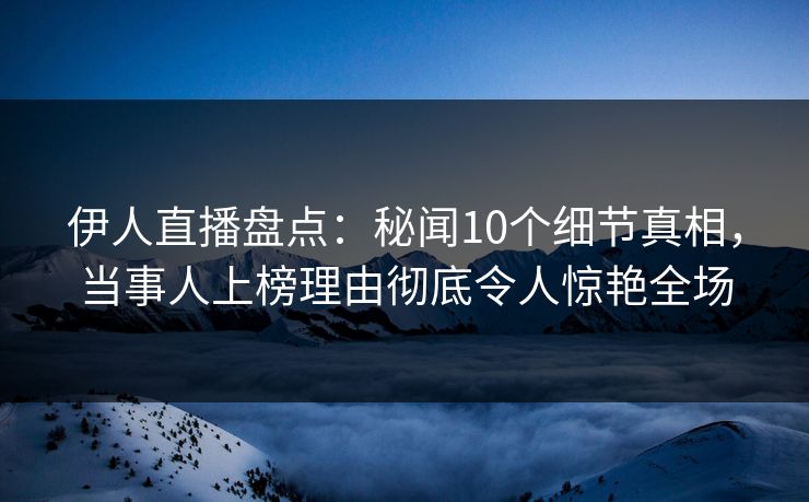 伊人直播盘点：秘闻10个细节真相，当事人上榜理由彻底令人惊艳全场