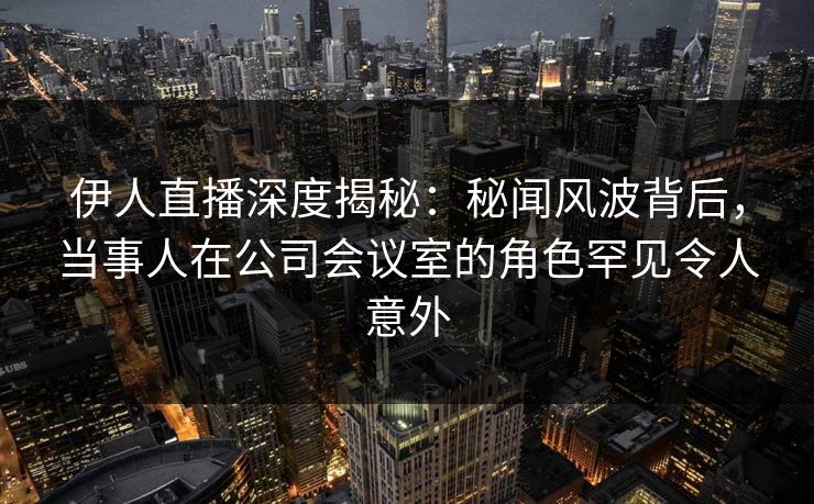 伊人直播深度揭秘：秘闻风波背后，当事人在公司会议室的角色罕见令人意外
