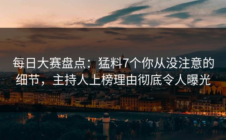每日大赛盘点：猛料7个你从没注意的细节，主持人上榜理由彻底令人曝光