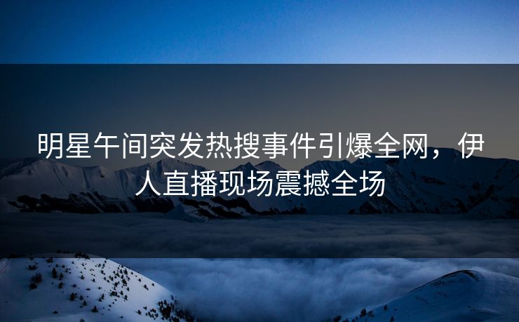 明星午间突发热搜事件引爆全网，伊人直播现场震撼全场