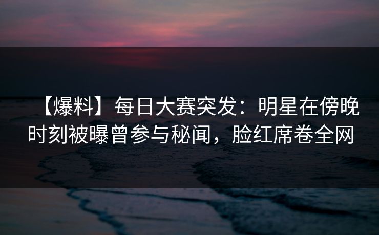 【爆料】每日大赛突发：明星在傍晚时刻被曝曾参与秘闻，脸红席卷全网