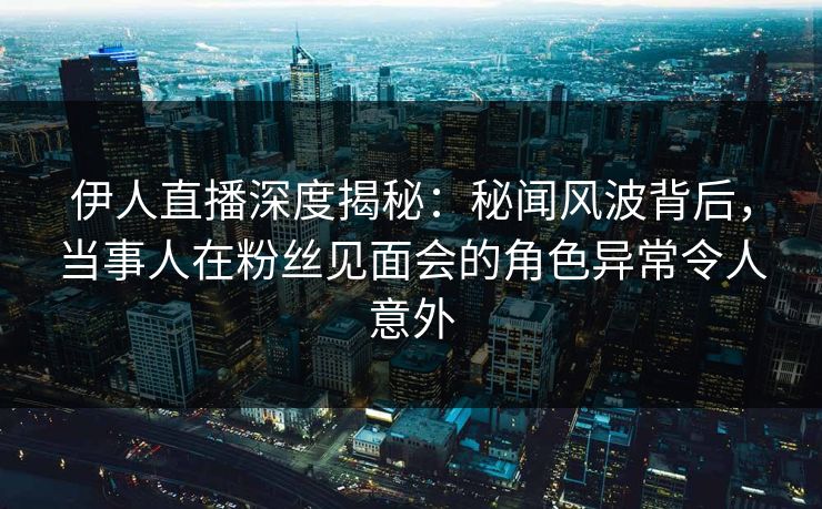 伊人直播深度揭秘：秘闻风波背后，当事人在粉丝见面会的角色异常令人意外