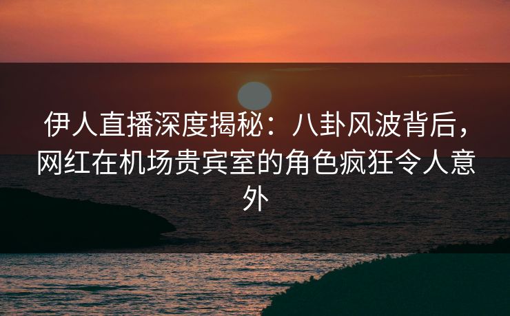 伊人直播深度揭秘：八卦风波背后，网红在机场贵宾室的角色疯狂令人意外