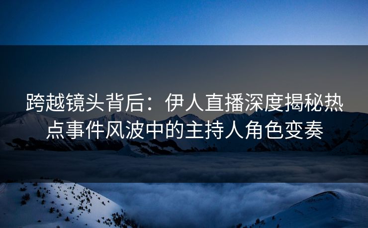 跨越镜头背后：伊人直播深度揭秘热点事件风波中的主持人角色变奏