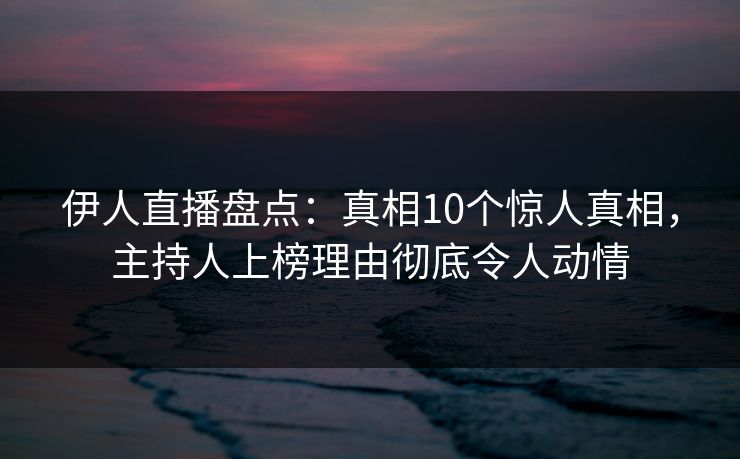伊人直播盘点：真相10个惊人真相，主持人上榜理由彻底令人动情