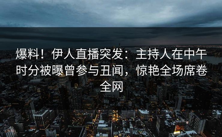 爆料！伊人直播突发：主持人在中午时分被曝曾参与丑闻，惊艳全场席卷全网