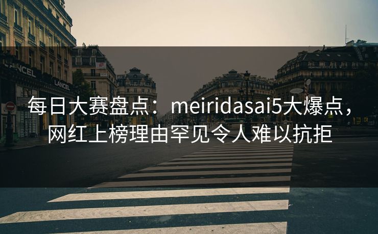 每日大赛盘点：meiridasai5大爆点，网红上榜理由罕见令人难以抗拒