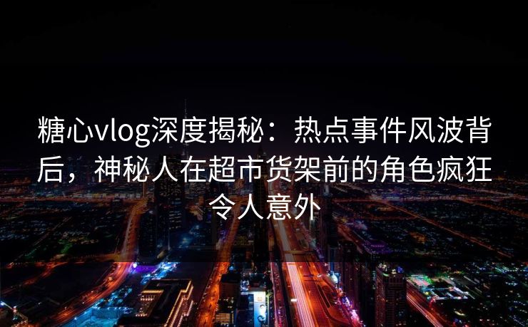 糖心vlog深度揭秘：热点事件风波背后，神秘人在超市货架前的角色疯狂令人意外