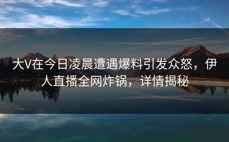 大V在今日凌晨遭遇爆料引发众怒，伊人直播全网炸锅，详情揭秘