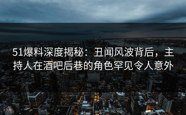 51爆料深度揭秘：丑闻风波背后，主持人在酒吧后巷的角色罕见令人意外