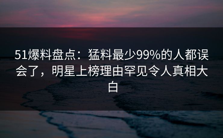 51爆料盘点：猛料最少99%的人都误会了，明星上榜理由罕见令人真相大白