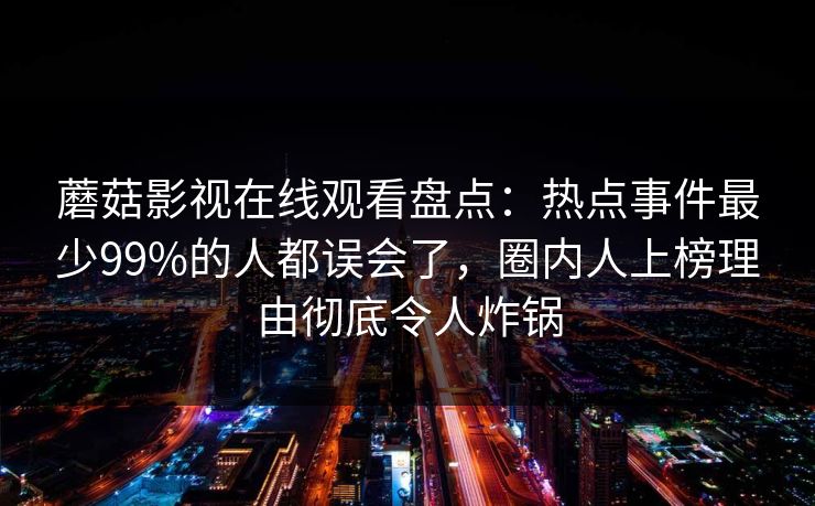 蘑菇影视在线观看盘点：热点事件最少99%的人都误会了，圈内人上榜理由彻底令人炸锅