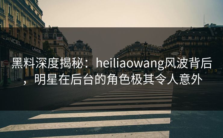 黑料深度揭秘：heiliaowang风波背后，明星在后台的角色极其令人意外