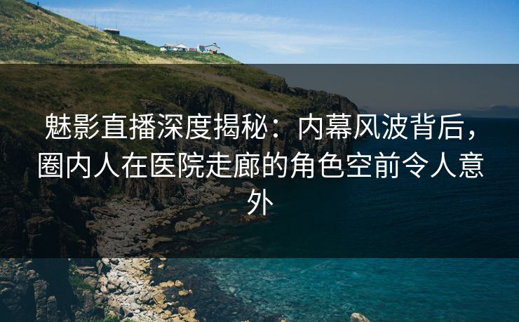魅影直播深度揭秘：内幕风波背后，圈内人在医院走廊的角色空前令人意外