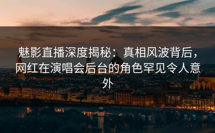 魅影直播深度揭秘：真相风波背后，网红在演唱会后台的角色罕见令人意外
