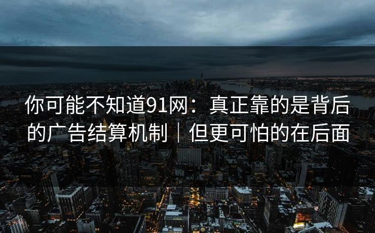 你可能不知道91网：真正靠的是背后的广告结算机制｜但更可怕的在后面