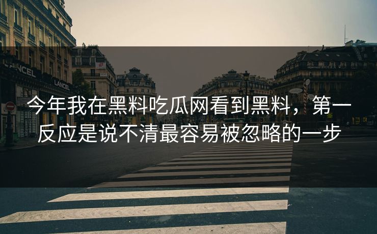 今年我在黑料吃瓜网看到黑料，第一反应是说不清最容易被忽略的一步
