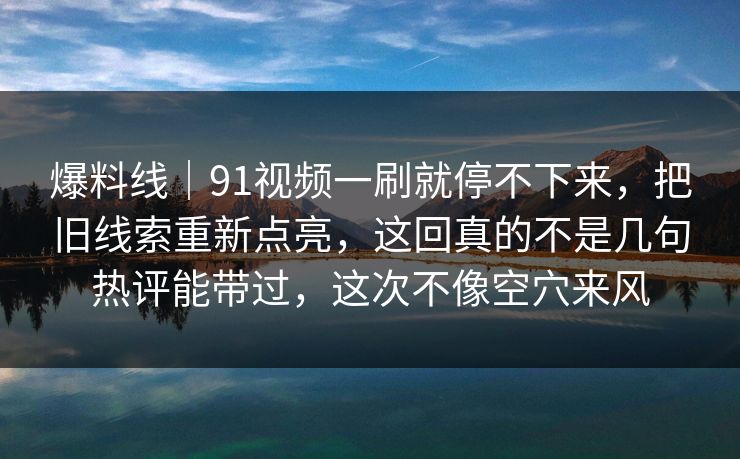 爆料线｜91视频一刷就停不下来，把旧线索重新点亮，这回真的不是几句热评能带过，这次不像空穴来风