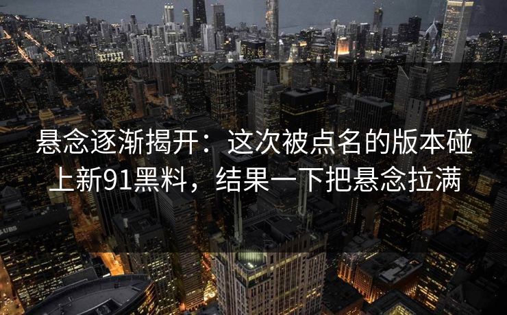 悬念逐渐揭开：这次被点名的版本碰上新91黑料，结果一下把悬念拉满